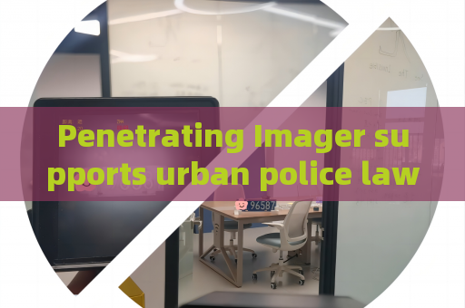 Penetrating Imager supports urban police law enforcement,utilizes glass-penetrating imaging to realize hidden danger detection