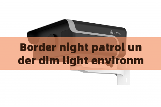 Border night patrol under dim light environment,Penetrating Imager relies on Zero-light Imaging to carry out full-time monitoring